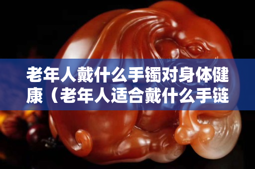 老年人戴什么手鐲對(duì)身體健康（老年人適合戴什么手鏈）