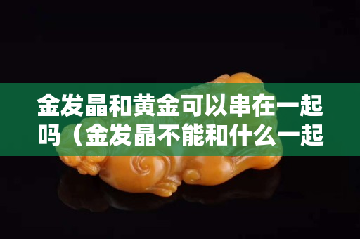 金發晶和黃金可以串在一起嗎（金發晶不能和什么一起佩戴）
