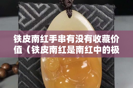 鐵皮南紅手串有沒有收藏價值（鐵皮南紅是南紅中的極品嗎）