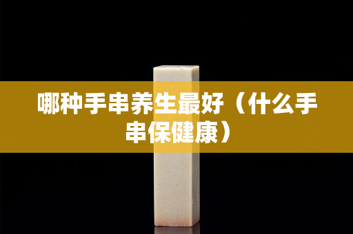 哪種手串養生最好（什么手串保健康）