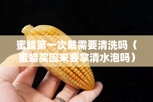 蜜蠟第一次戴需要清洗嗎（蜜蠟買回來要拿清水泡嗎）