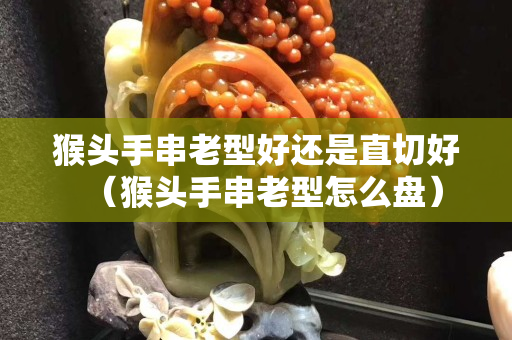 猴頭手串老型好還是直切好（猴頭手串老型怎么盤）