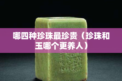 哪四種珍珠最珍貴（珍珠和玉哪個更養人）