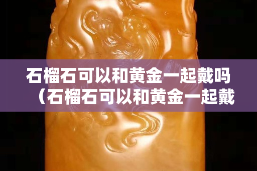 石榴石可以和黃金一起戴嗎（石榴石可以和黃金一起戴嗎女生）