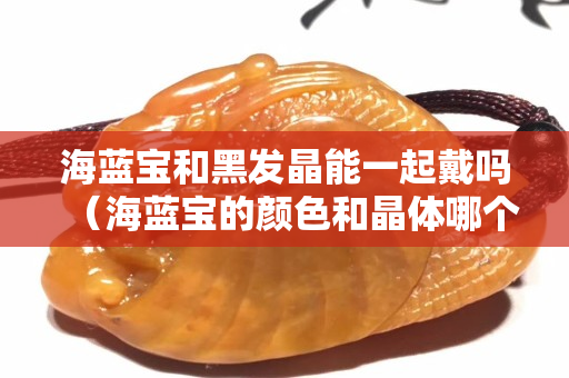 海藍寶和黑發(fā)晶能一起戴嗎（海藍寶的顏色和晶體哪個更重要）