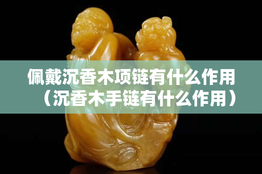佩戴沉香木項鏈有什么作用（沉香木手鏈有什么作用）