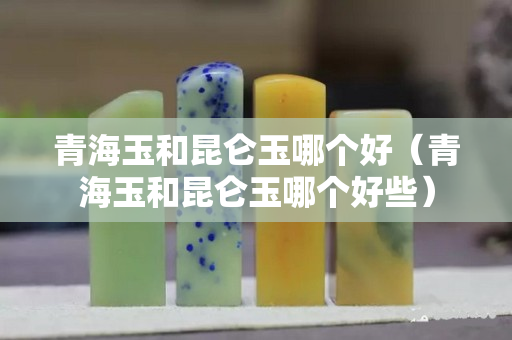 青海玉和昆侖玉哪個好（青海玉和昆侖玉哪個好些）
