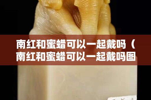 南紅和蜜蠟可以一起戴嗎（南紅和蜜蠟可以一起戴嗎圖片）