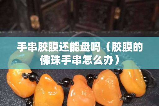 手串膠膜還能盤嗎（膠膜的佛珠手串怎么辦）