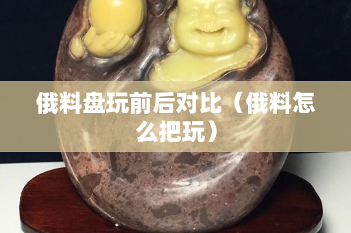 俄料盤玩前后對比（俄料怎么把玩）