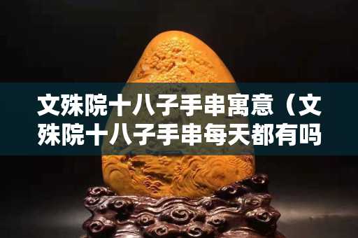 文殊院十八子手串寓意（文殊院十八子手串每天都有嗎）