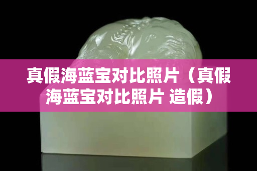 真假海藍寶對比照片（真假海藍寶對比照片 造假）