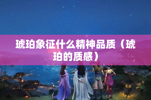 琥珀象征什么精神品質（琥珀的質感）