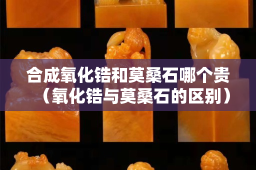 合成氧化鋯和莫桑石哪個貴（氧化鋯與莫桑石的區別）