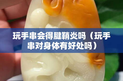 玩手串會得腱鞘炎嗎（玩手串對身體有好處嗎）