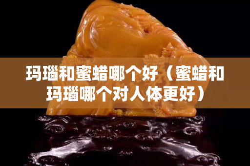 瑪瑙和蜜蠟哪個好（蜜蠟和瑪瑙哪個對人體更好）