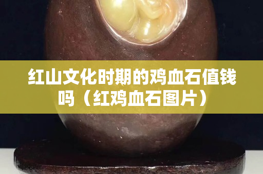 紅山文化時期的雞血石值錢嗎（紅雞血石圖片）