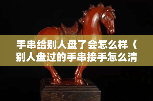 手串給別人盤了會怎么樣（別人盤過的手串接手怎么清洗）