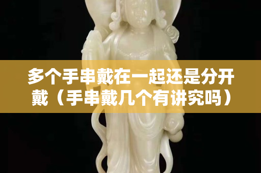 多個手串戴在一起還是分開戴（手串戴幾個有講究嗎）