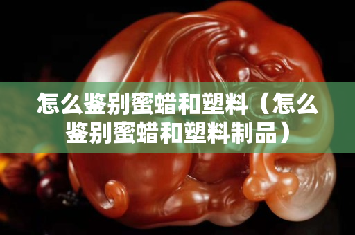 怎么鑒別蜜蠟和塑料（怎么鑒別蜜蠟和塑料制品）