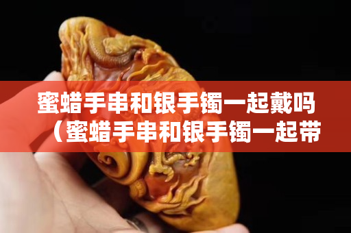 蜜蠟手串和銀手鐲一起戴嗎（蜜蠟手串和銀手鐲一起帶嗎）