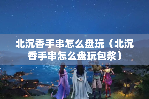 北沉香手串怎么盤玩（北沉香手串怎么盤玩包漿）
