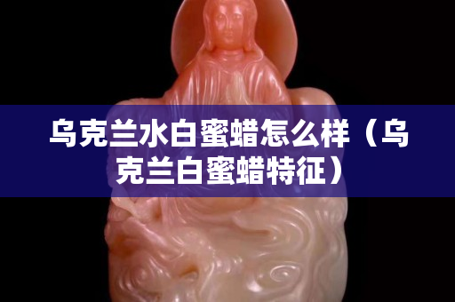 烏克蘭水白蜜蠟怎么樣（烏克蘭白蜜蠟特征）