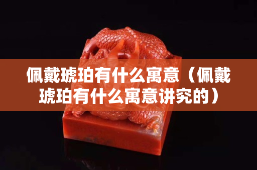 佩戴琥珀有什么寓意（佩戴琥珀有什么寓意講究的）