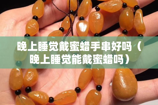 晚上睡覺戴蜜蠟手串好嗎（晚上睡覺能戴蜜蠟嗎）