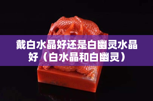 戴白水晶好還是白幽靈水晶好（白水晶和白幽靈）