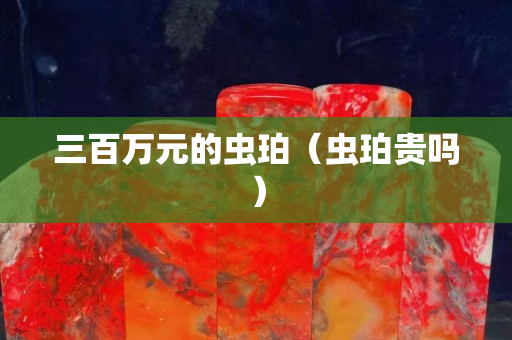 三百萬元的蟲珀（蟲珀貴嗎）