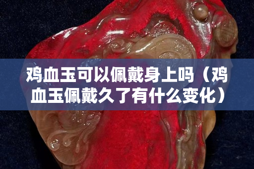 雞血玉可以佩戴身上嗎（雞血玉佩戴久了有什么變化）