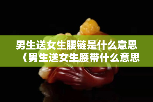 男生送女生腰鏈是什么意思（男生送女生腰帶什么意思）