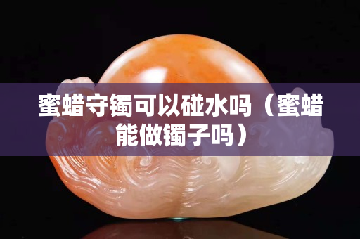 蜜蠟守鐲可以碰水嗎（蜜蠟?zāi)茏鲨C子嗎）
