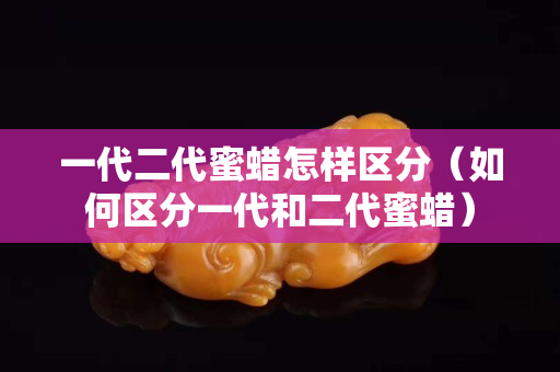 一代二代蜜蠟怎樣區分（如何區分一代和二代蜜蠟）