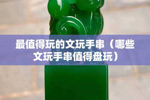 最值得玩的文玩手串（哪些文玩手串值得盤玩）