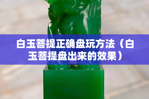 白玉菩提正確盤玩方法（白玉菩提盤出來的效果）