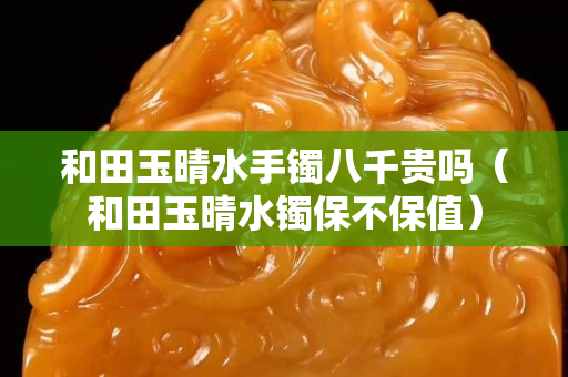 和田玉晴水手鐲八千貴嗎（和田玉晴水鐲保不保值）