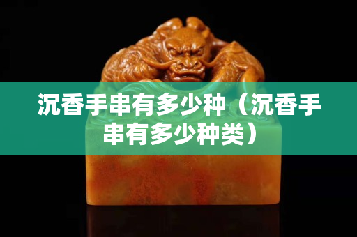 沉香手串有多少種（沉香手串有多少種類）