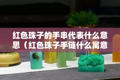 紅色珠子的手串代表什么意思（紅色珠子手鏈什么寓意）