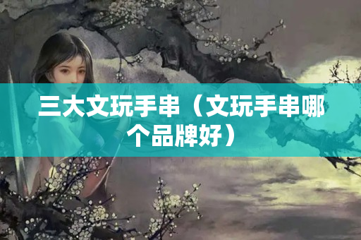 三大文玩手串（文玩手串哪個品牌好）
