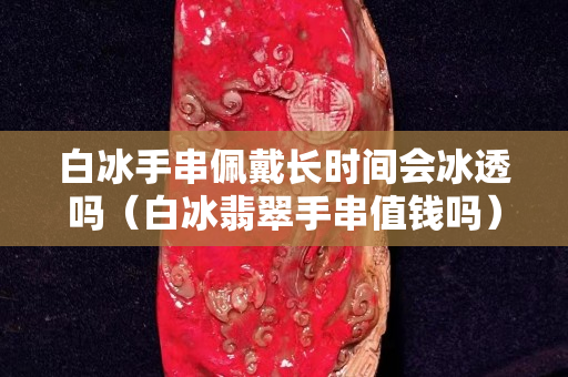 白冰手串佩戴長時(shí)間會(huì)冰透嗎（白冰翡翠手串值錢嗎）