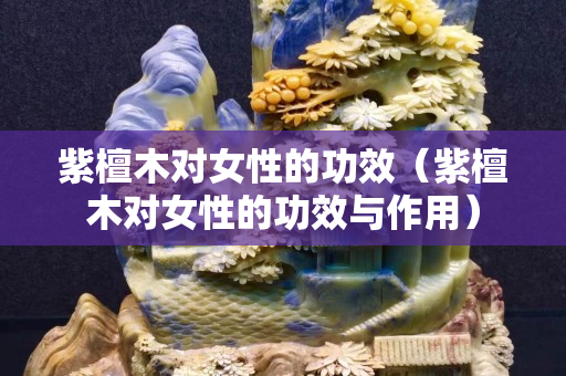 紫檀木對女性的功效（紫檀木對女性的功效與作用）