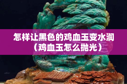 怎樣讓黑色的雞血玉變水潤（雞血玉怎么拋光）