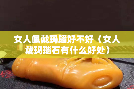 女人佩戴瑪瑙好不好（女人戴瑪瑙石有什么好處）