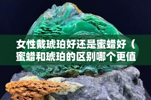 女性戴琥珀好還是蜜蠟好（蜜蠟和琥珀的區別哪個更值錢）