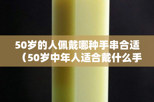 50歲的人佩戴哪種手串合適（50歲中年人適合戴什么手串）