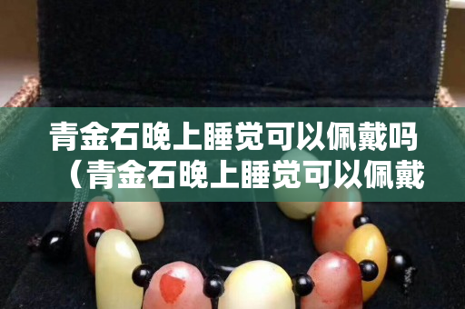 青金石晚上睡覺可以佩戴嗎（青金石晚上睡覺可以佩戴嗎有講究嗎）
