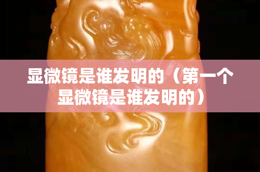 顯微鏡是誰發(fā)明的（第一個(gè)顯微鏡是誰發(fā)明的）