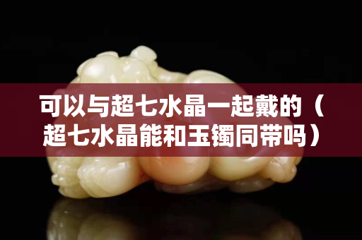 可以與超七水晶一起戴的（超七水晶能和玉鐲同帶嗎）